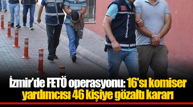 İzmir'de FETÖ operasyonu: 16'sı komiser yardımcısı 46 kişiye gözaltı kararı