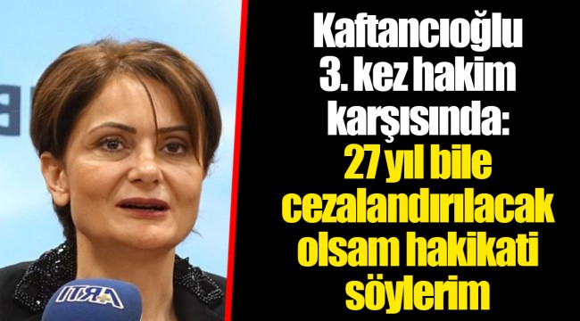 Kaftancıoğlu 3. kez hakim karşısında: 27 yıl bile cezalandırılacak olsam hakikati söylerim