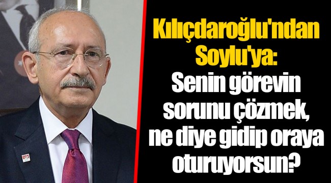 Kılıçdaroğlu'ndan Soylu'ya: Senin görevin sorunu çözmek, ne diye gidip oraya oturuyorsun?