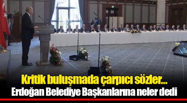 Kritik buluşmada çarpıcı sözler... Erdoğan Belediye Başkanlarına neler dedi