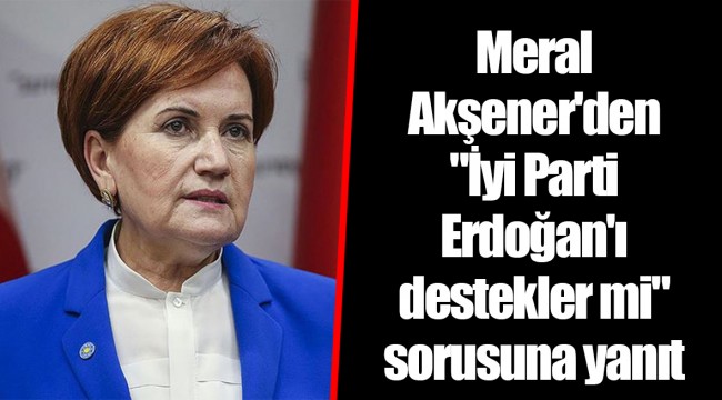 Meral Akşener'den "İyi Parti Erdoğan'ı destekler mi" sorusuna yanıt