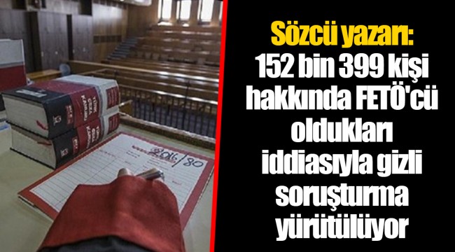 Sözcü yazarı: 152 bin 399 kişi hakkında FETÖ'cü oldukları iddiasıyla gizli soruşturma yürütülüyor