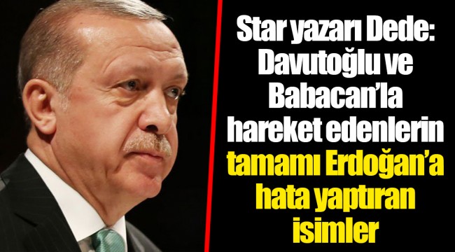 Star yazarı Dede: Davutoğlu ve Babacan’la hareket edenlerin tamamı Erdoğan’a hata yaptıran isimler