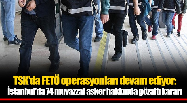 TSK'da FETÖ operasyonları devam ediyor: İstanbul'da 74 muvazzaf asker hakkında gözaltı kararı