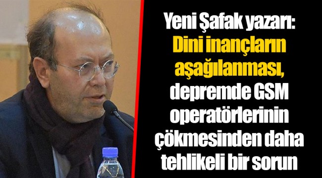 Yeni Şafak yazarı: Dini inançların aşağılanması, depremde GSM operatörlerinin çökmesinden daha tehlikeli bir sorun