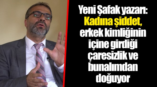 Yeni Şafak yazarı: Kadına şiddet, erkek kimliğinin içine girdiği çaresizlik ve bunalımdan doğuyor