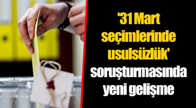 '31 Mart seçimlerinde usulsüzlük' soruşturmasında yeni gelişme