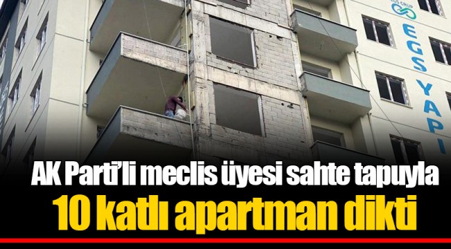 AK Parti’li meclis üyesi sahte tapuyla 10 katlı apartman dikti