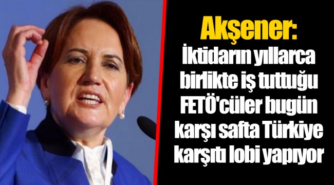 Akşener: İktidarın yıllarca birlikte iş tuttuğu FETÖ'cüler bugün karşı safta Türkiye karşıtı lobi yapıyor