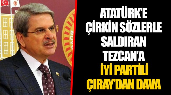 ATATÜRK’E ÇİRKİN SÖZLERLE SALDIRAN TEZCAN’A İYİ PARTİLİ ÇIRAY’DAN DAVA