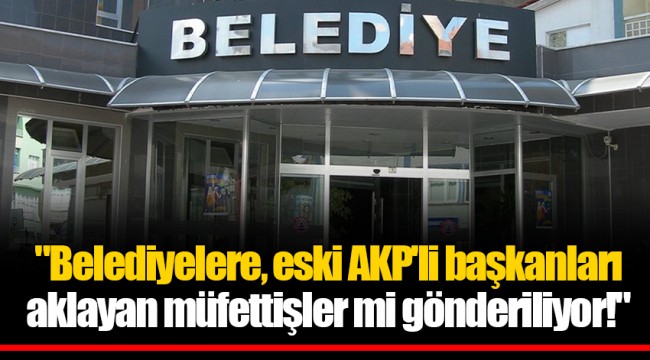"Belediyelere, eski AKP'li başkanları aklayan müfettişler mi gönderiliyor!"