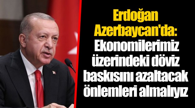 Erdoğan Azerbaycan'da: Ekonomilerimiz üzerindeki döviz baskısını azaltacak önlemleri almalıyız