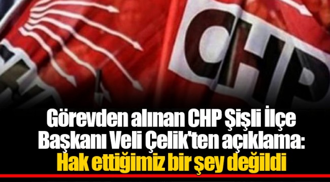 Görevden alınan CHP Şişli İlçe Başkanı Veli Çelik'ten açıklama: Hak ettiğimiz bir şey değildi