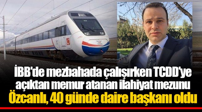 İBB'de mezbahada çalışırken TCDD'ye açıktan memur atanan ilahiyat mezunu Özcanlı, 40 günde daire başkanı oldu