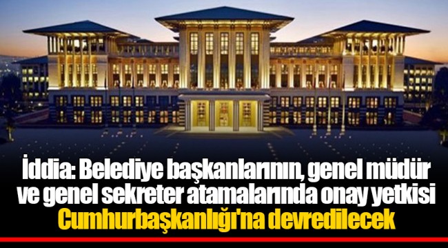 İddia: Belediye başkanlarının, genel müdür ve genel sekreter atamalarında onay yetkisi Cumhurbaşkanlığı'na devredilecek