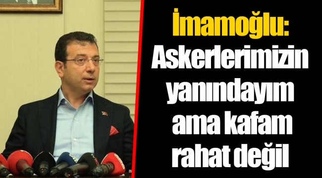 İmamoğlu: Askerlerimizin yanındayım ama kafam rahat değil