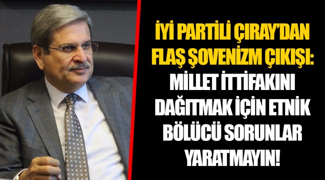 İYİ PARTİLİ ÇIRAY’DAN FLAŞ ŞOVENİZM ÇIKIŞI:  MİLLET İTTİFAKINI DAĞITMAK İÇİN ETNİK BÖLÜCÜ SORUNLAR YARATMAYIN!