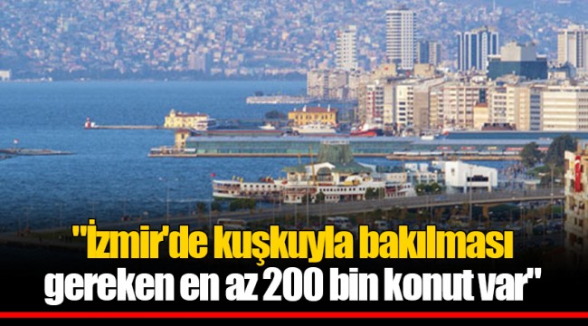 "İzmir'de kuşkuyla bakılması gereken en az 200 bin konut var"