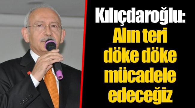 Kılıçdaroğlu: Alın teri döke döke mücadele edeceğiz