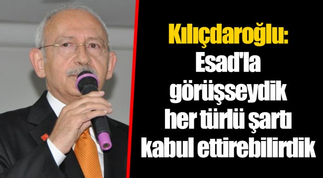 Kılıçdaroğlu: Esad'la görüşseydik her türlü şartı kabul ettirebilirdik