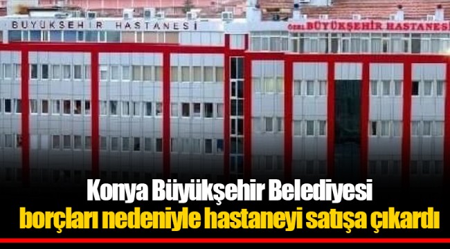 Konya Büyükşehir Belediyesi borçları nedeniyle hastaneyi satışa çıkardı