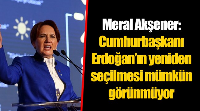 Meral Akşener: Cumhurbaşkanı Erdoğan’ın yeniden seçilmesi mümkün görünmüyor