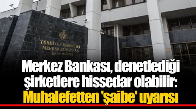 Merkez Bankası, denetlediği şirketlere hissedar olabilir: Muhalefetten 'şaibe' uyarısı