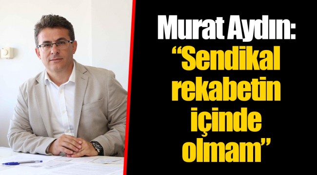 Murat Aydın: “Sendikal rekabetin içinde olmam”