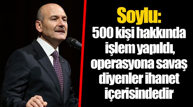 Soylu: 500 kişi hakkında işlem yapıldı, operasyona savaş diyenler ihanet içerisindedir