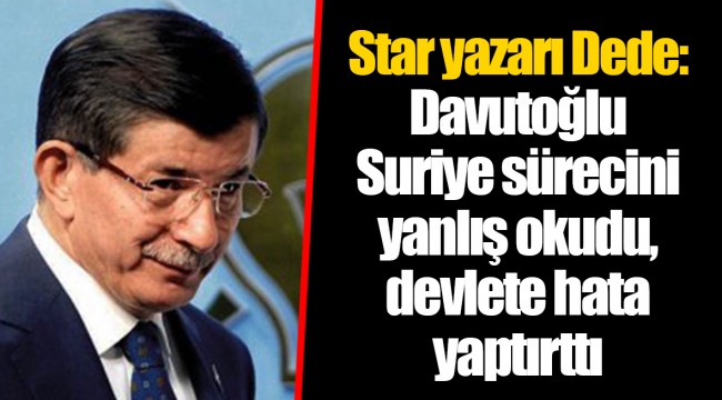Star yazarı Dede: Davutoğlu Suriye sürecini yanlış okudu, devlete hata yaptırttı
