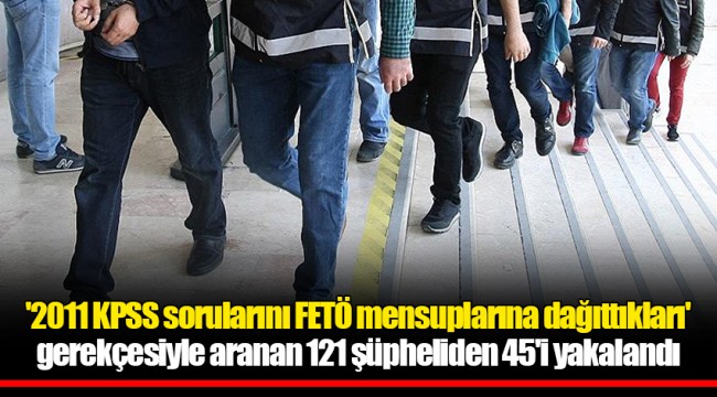 '2011 KPSS sorularını FETÖ mensuplarına dağıttıkları' gerekçesiyle aranan 121 şüpheliden 45'i yakalandı