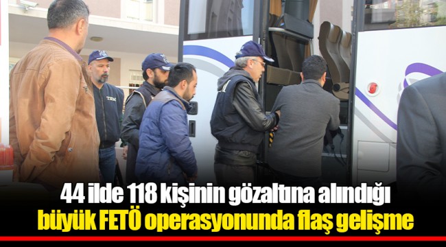 44 ilde 118 kişinin gözaltına alındığı büyük FETÖ operasyonunda flaş gelişme