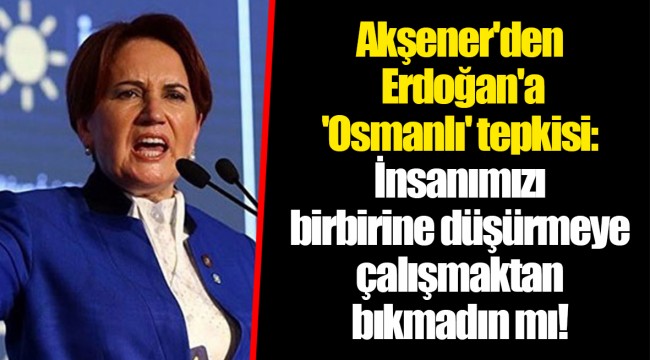 Akşener'den Erdoğan'a 'Osmanlı' tepkisi: İnsanımızı birbirine düşürmeye çalışmaktan bıkmadın mı!