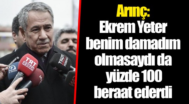 Arınç: Ekrem Yeter benim damadım olmasaydı da yüzde 100 beraat ederdi