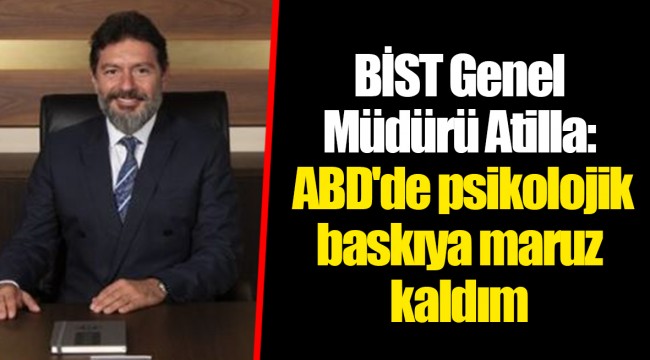 BİST Genel Müdürü Atilla: ABD'de psikolojik baskıya maruz kaldım