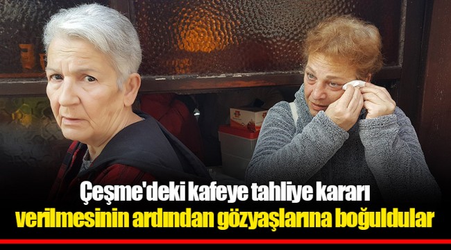 Çeşme'deki kafeye tahliye kararı verilmesinin ardından gözyaşlarına boğuldular