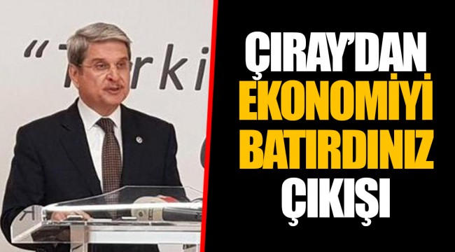 ÇIRAY’DAN EKONOMİYİ BATIRDINIZ ÇIKIŞI