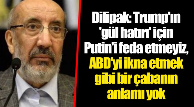 Dilipak: Trump'ın 'gül hatırı' için Putin'i feda etmeyiz, ABD'yi ikna etmek gibi bir çabanın anlamı yok