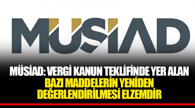 MÜSİAD: VERGİ KANUN TEKLİFİNDE YER ALAN BAZI MADDELERİN YENİDEN DEĞERLENDİRİLMESİ ELZEMDİR