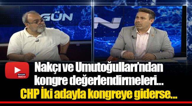 Nakçı ve Umutoğulları’ndan kongre değerlendirmeleri...CHP İki adayla kongreye giderse...