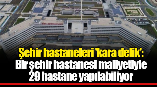 Şehir hastaneleri 'kara delik': Bir şehir hastanesi maliyetiyle 29 hastane yapılabiliyor