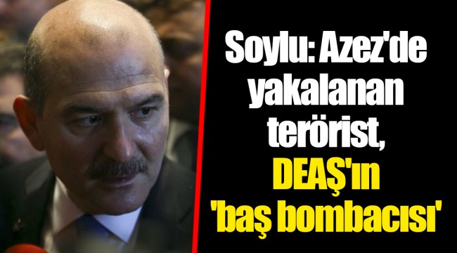 Soylu: Azez'de yakalanan terörist, DEAŞ'ın 'baş bombacısı'