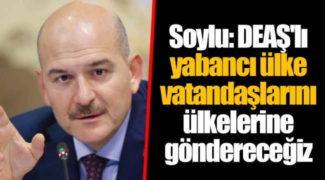 Soylu: DEAŞ'lı yabancı ülke vatandaşlarını ülkelerine göndereceğiz