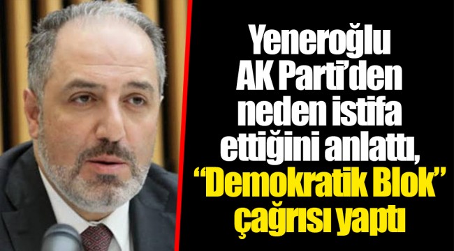 Yeneroğlu AK Parti’den neden istifa ettiğini anlattı, “Demokratik Blok” çağrısı yaptı