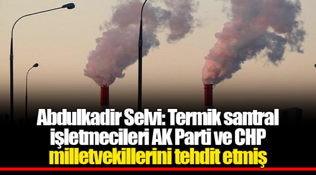Abdulkadir Selvi: Termik santral işletmecileri AK Parti ve CHP milletvekillerini tehdit etmiş