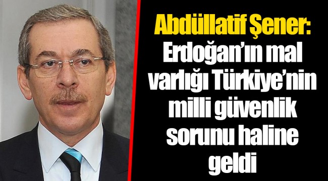 Abdüllatif Şener: Erdoğan’ın mal varlığı Türkiye’nin milli güvenlik sorunu haline geldi