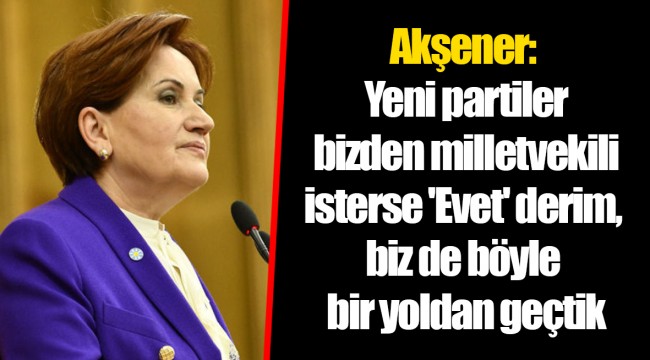 Akşener: Yeni partiler bizden milletvekili isterse 'Evet' derim, biz de böyle bir yoldan geçtik