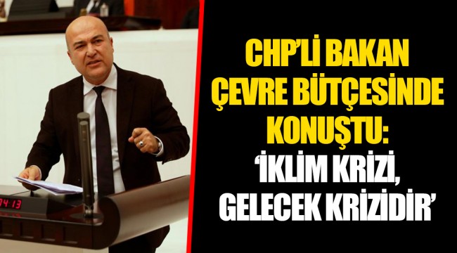 CHP’Lİ BAKAN ÇEVRE BÜTÇESİNDE KONUŞTU: ‘İKLİM KRİZİ, GELECEK KRİZİDİR’
