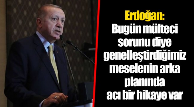 Erdoğan: Bugün mülteci sorunu diye genelleştirdiğimiz meselenin arka planında acı bir hikaye var
