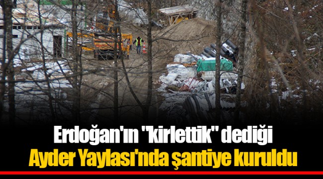 Erdoğan'ın "kirlettik" dediği Ayder Yaylası'nda şantiye kuruldu